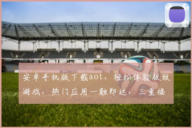 安卓手机版下载aot，轻松体验极致游戏，热门应用一触即达，三重福利等你来
