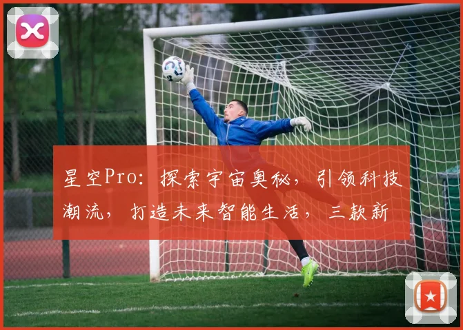 星空Pro：探索宇宙奥秘，引领科技潮流，打造未来智能生活，三款新品惊艳亮相
