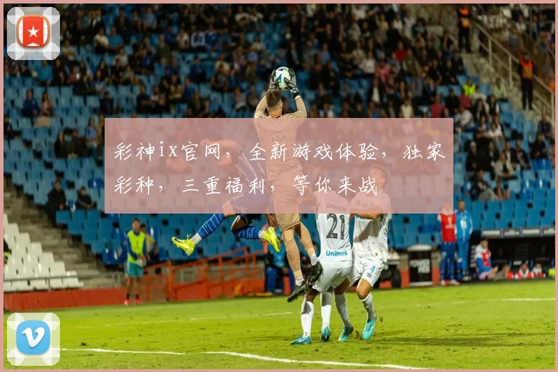 彩神ix官网，全新游戏体验，独家彩种，三重福利，等你来战